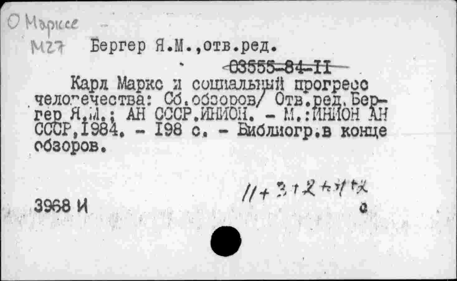 ﻿Бергер ЯЛ.,отв.ред.
'-633Ж5=8*=Н-~
Карл Маркс и социалышй прогресс человечества: Сб.обсоооз/ Отв.ред.Бергер Я.М.; АН СССР.ИНИОН. - М.:ИНИОН АН СССР, 1984. - 198 с. - Библиогр.в конце обзоров.
3968 И	а